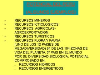 POTENCIAL DEL PERU
(ALGUNOS EJEMPLOS)
- RECURSOS MINEROS
- RECURSOS ICTIOLOGICOS
- RECURSOS AGRICOLAS-
AGROEXPORTACION
- RECURSOS TURISTICOS
- RECURSOS FLORA Y FAUNA
(UNO DE LOS 12 PAISES DE
MEGADIVERSIDAD) 84 DE LAS 104 ZONAS DE
VIDA DEL PLANETA, 5º PAIS EN EL MUNDO
POR SU DIVERSIDAD BIOLOGICA, POTENCIAL
COMPROBADO EN:
. RECURSOS HIDRICOS
. RECURSOS ENERGETICOS
 