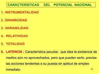 31
CARACTERISTICAS DEL POTENCIAL NACIONAL
1. INSTRUMENTALIDAD
2. DINAMICIDAD
3. VARIABILIDAD
4. RELATIVIDAD
5. TOTALIDAD
6. LATENCIA : Característica peculiar, que idea la existencia de
medios aún no aprovechados, pero que pueden serlo, previas
las acciones tendentes a su puesta en aptitud de empleo
inmediato
 