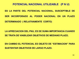 33
POTENCIAL NACIONAL UTILIZABLE (P N U)
ES LA PARTE DEL POTENCIAL NACIONAL, SUSCEPTIBLE DE
SER INCORPORADO AL PODER NACIONAL EN UN PLAZO
DETERMINADO ( RELATIVAMENTE CORTO)
LA APRECIACION DEL PNU, ES DE SUMA IMPORTANCIA CUANDO
SE TRATA DE VIABILIZAR OBJETIVOS DE MEDIANO PLAZO.
EN CAMBIO EL POTENCIAL ES OBJETO DE “ESTIMACION” PARA
SUSTENTAR OBJETIVOS DE LARGO PLAZO.
 
