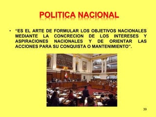 • “ES EL ARTE DE FORMULAR LOS OBJETIVOS NACIONALES
MEDIANTE LA CONCRECION DE LOS INTERESES Y
ASPIRACIONES NACIONALES Y DE ORIENTAR LAS
ACCIONES PARA SU CONQUISTA O MANTENIMIENTO”.
39
POLITICA NACIONAL
 