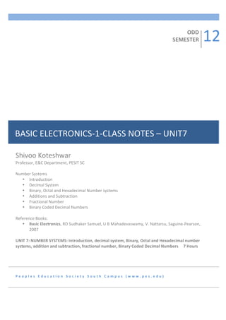 ODD	
  
                                                                                                                              SEMESTER	
          12	
  




BASIC	
  ELECTRONICS-­‐1-­‐CLASS	
  NOTES	
  –	
  UNIT7	
  

Shivoo	
  Koteshwar	
  
Professor,	
  E&C	
  Department,	
  PESIT	
  SC	
  	
  
	
  
Number	
  Systems	
  	
  
     • Introduction	
  
     • Decimal	
  System	
  
     • Binary,	
  Octal	
  and	
  Hexadecimal	
  Number	
  systems	
  
     • Additions	
  and	
  Subtraction	
  
     • Fractional	
  Number	
  
     • Binary	
  Coded	
  Decimal	
  Numbers	
  
	
  
Reference	
  Books:	
  
     • Basic	
  Electronics,	
  RD	
  Sudhaker	
  Samuel,	
  U	
  B	
  Mahadevaswamy,	
  V.	
  Nattarsu,	
  Saguine-­‐Pearson,	
  
          2007	
  
	
  
UNIT	
  7:	
  NUMBER	
  SYSTEMS:	
  Introduction,	
  decimal	
  system,	
  Binary,	
  Octal	
  and	
  Hexadecimal	
  number	
  
systems,	
  addition	
  and	
  subtraction,	
  fractional	
  number,	
  Binary	
  Coded	
  Decimal	
  Numbers	
  	
  	
  	
  	
  7	
  Hours	
  
	
  
	
  



P e o p l e s 	
   E d u c a t i o n 	
   S o c i e t y 	
   S o u t h 	
   C a m p u s 	
   ( w w w . p e s . e d u ) 	
  
 