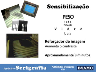 Sensibilização
PESO
Te l a
Fotolito

V

i

d r
Luz

o

Reforçador de imagem
Aumenta o contraste
Aproximadamente 3 minutos

Seminário

Serigrafia

 