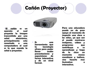 Es una herramienta que la tecnología ofrece para poder llevar acabo presentaciones y exposiciones de forma interactiva y de un nivel formal. El cañón  es un aparato el cual proyecta la imagen transmitida por una señal electrónica, principalmente esta conectado a una computadora el cual es la que manda la señal a proyectar. Para una educadora puede ser de gran apoyo al momento de impartir una clase a los niños, ya que con el puede mostrarse imágenes, videos y programas que contribuya a su aprendizaje y haga de la clase un momento menos monótono y tedioso, sino hacerlo mas ilustrativo e interactivo. Cañón (Proyector) 