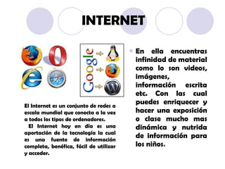 En ella encuentras infinidad de material como lo son videos, imágenes, información escrita etc. Con las cual puedes enriquecer y hacer una exposición o clase mucho mas dinámica y nutrida de información para los niños .  El Internet es un conjunto de redes a escala mundial que conecta a la vez a todos los tipos de ordenadores. El Internet hoy en día es una aportación de la tecnología la cual es una fuente de información completa, benéfica, fácil de utilizar y acceder. INTERNET 