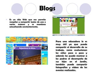Blogs Es un sitio Web que nos permite recopilar y compartir textos de uno o varios autores y se mantiene actualizando constantemente. Para una educadora le es muy útil ya que puede compartir el desarrollo de su trabajo, como evolucionan los niños paso a paso y además les puede mostrar a los padres el desempeño de sus hijos en el Jardín, también puede compartir fotografías y videos de los eventos realizados. 