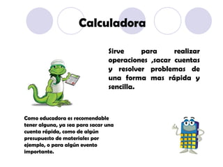 Sirve para realizar operaciones ,sacar cuentas y resolver problemas de una forma mas rápida y sencilla.  Calculadora Como educadora es recomendable tener alguna, ya sea para sacar una cuenta rápida, como de algún presupuesto de materiales por ejemplo, o para algún evento importante. 
