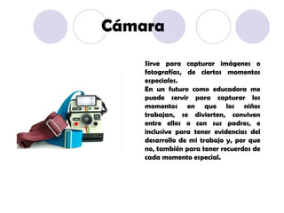 Sirve para capturar imágenes o fotografías, de ciertos momentos especiales. En un futuro como educadora me puede servir para capturar los momentos en que los niños trabajan, se divierten, conviven entre ellos o con sus padres, e inclusive para tener evidencias del desarrollo de mi trabajo y, por que no, también para tener recuerdos de cada momento especial. Cámara 