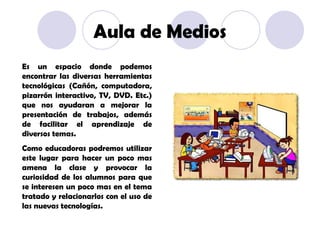 Es un espacio donde podemos encontrar las diversas herramientas tecnológicas (Cañón, computadora, pizarrón interactivo, TV, DVD. Etc.) que nos ayudaran a mejorar la presentación de trabajos, además de facilitar el aprendizaje de diversos temas. Como educadoras podremos utilizar este lugar para hacer un poco mas amena la clase y provocar la curiosidad de los alumnos para que se interesen un poco mas en el tema tratado y relacionarlos con el uso de las nuevas tecnologías. Aula de Medios 