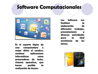Es el soporte lógico de una computadora o mejor dicho el cerebro, contiene aplicaciones informáticas como procesadores de texto, sistema operativo, que hacen posible la realización de tareas. Los Software nos facilitan la elaboración de diferentes trabajos, presentaciones y diversas actividades para la fácil enseñanza de los temas. Software Computacionales 