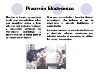 Muestra la imagen proyectada desde una computadora sobre una superficie plana y liza, sobre la cual podemos trabajar y sobrescribir utilizando los marcadores interactivos ó controlarla con la mano como si se tratara de un Mouse. Sirve para presentarles a los niños diversas actividades, ahorrándonos el uso de materiales y además facilitando el aprendizaje. Los niños trabajan de un método dinámico y divertido, además mantienen una relación estrecha al momento de utilizar las nuevas tecnologías. Pizarrón Electrónico 
