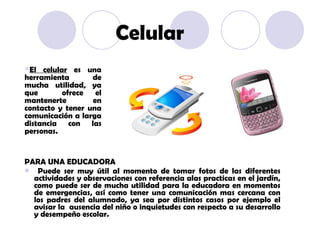 PARA UNA EDUCADORA Puede ser muy útil al momento de tomar fotos de las diferentes actividades y observaciones con referencia alas practicas en el jardín, como puede ser de mucha utilidad para la educadora en momentos de emergencias, así como tener una comunicación mas cercana con los padres del alumnado, ya sea por distintos casos por ejemplo el avisar la  ausencia del niño o inquietudes con respecto a su desarrollo y desempeño escolar. El celular  es una herramienta de mucha utilidad, ya que  ofrece el mantenerte en contacto y tener una comunicación a larga distancia con las personas. Celular 