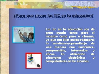 ¿Para que sirven las TIC en la educación?


                Las tic en la educación son de
                gran ayuda tanto para el
                maestro como para el alumno,
                ya que con ellas puede realizarse
                la enseñanza/aprendizaje de
                una manera mas ilustrativa,
                comprensible,     interactiva   y
                eficaz.   En     utilización  de
                pizarrones     electrónicos     y
                computadores en las escuelas.
 