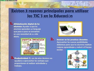 Existen 3 razones principales para utilizar
          las TIC’S en la Educación
1. Alfabetización digital de los
   alumnos: Ayudar a que los
   alumnos aprendan un lenguaje
   que poco a poco se convertirá
   en una necesidad de su vida
   diaria.
                                             2.   Innovar en las practicas docentes:
                                                  Aprovechar las nuevas posibilidades
                                                  didácticas para que los alumnos realicen
                                                  mejores aprendizajes y reducir el fracaso
                                                  escolar.



3. Productividad: EL uso de estas técnicas nos
    ayudara a aprovechar las ventajas que
    proporcionan al realizar actividades y
    trabajos.
 
