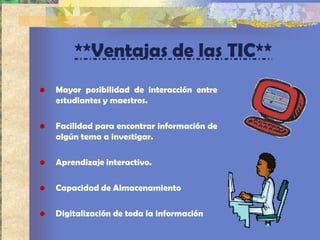 **Ventajas de las TIC**
•   Mayor posibilidad de interacción entre
    estudiantes y maestros.

•   Facilidad para encontrar información de
    algún tema a investigar.

•   Aprendizaje interactivo.

•   Capacidad de Almacenamiento

•   Digitalización de toda la información
 