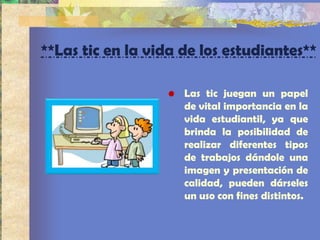 **Las tic en la vida de los estudiantes**

                  • Las tic juegan un papel
                    de vital importancia en la
                    vida estudiantil, ya que
                    brinda la posibilidad de
                    realizar diferentes tipos
                    de trabajos dándole una
                    imagen y presentación de
                    calidad, pueden dárseles
                    un uso con fines distintos.
 