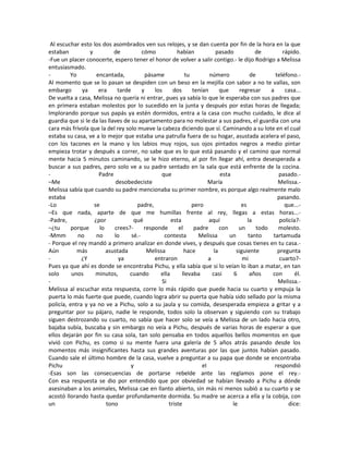 Al escuchar esto los dos asombrados ven sus relojes, y se dan cuenta por fin de la hora en la que
estaban y de cómo habían pasado de rápido.
-Fue un placer conocerte, espero tener el honor de volver a salir contigo.- le dijo Rodrigo a Melissa
entusiasmado.
- Yo encantada, pásame tu número de teléfono.-
Al momento que se lo pasan se despiden con un beso en la mejilla con sabor a no te vallas, son
embargo ya era tarde y los dos tenían que regresar a casa...
De vuelta a casa, Melissa no quería ni entrar, pues ya sabía lo que le esperaba con sus padres que
en primera estaban molestos por lo sucedido en la junta y después por estas horas de llegada;
Implorando porque sus papás ya estén dormidos, entra a la casa con mucho cuidado, le dice al
guardia que si le da las llaves de su apartamento para no molestar a sus padres, el guardia con una
cara más frívola que la del rey solo mueve la cabeza diciendo que sí. Caminando a su lote en el cual
estaba su casa, ve a lo mejor que estaba una patrulla fuera de su hogar, asustada acelera el paso,
con los tacones en la mano y los labios muy rojos, sus ojos pintados negros a medio pintar
empieza trotar y después a correr, no sabe que es lo que está pasando y el camino que normal
mente hacia 5 minutos caminando, se le hizo eterno, al por fin llegar ahí, entra desesperada a
buscar a sus padres, pero solo ve a su padre sentado en la sala que está enfrente de la cocina.
- Padre que esta pasado.-
–Me desobedeciste María Melissa.-
Melissa sabía que cuando su padre mencionaba su primer nombre, es porque algo realmente malo
estaba pasando.
-Lo se padre, pero es que...-
–Es que nada, aparte de que me humillas frente al rey, llegas a estas horas...-
-Padre, ¿por qué esta aquí la policía?-
–¿tu porque lo crees?- responde el padre con un todo molesto.
-Mmm no no lo sé.- contesta Melissa un tanto tartamuda
- Porque el rey mandó a primero analizar en donde vives, y después que cosas tienes en tu casa.-
Aún más asustada Melissa hace la siguiente pregunta
- ¿Y ya entraron a mi cuarto?-
Pues ya que ahí es donde se encontraba Pichu, y ella sabía que si lo veían lo iban a matar, en tan
solo unos minutos, cuando ella llevaba casi 6 años con él.
- Si Melissa.-
Melissa al escuchar esta respuesta, corre lo más rápido que puede hacia su cuarto y empuja la
puerta lo más fuerte que puede, cuando logra abrir su puerta que había sido sellado por la misma
policía, entra y ya no ve a Pichu, solo a su jaula y su comida, desesperada empieza a gritar y a
preguntar por su pájaro, nadie le responde, todos solo la observan y siguiendo con su trabajo
siguen destrozando su cuarto, no sabía que hacer solo se veía a Melissa de un lado hacia otro,
bajaba subía, buscaba y sin embargo no veía a Pichu, después de varias horas de esperar a que
ellos dejarán por fin su casa sola, tan solo pensaba en todos aquellos bellos momentos en que
vivió con Pichu, es como si su mente fuera una galería de 5 años atrás pasando desde los
momentos más insignificantes hasta sus grandes aventuras por las que juntos habían pasado.
Cuando sale el último hombre de la casa, vuelve a preguntar a su papa que donde se encontraba
Pichu y el respondió
-Esas son las consecuencias de portarse rebelde ante las reglamos pone el rey.-
Con esa respuesta se dio por entendido que por obviedad se habían llevado a Pichu a dónde
asesinaban a los animales, Melissa cae en llanto abierto, sin más ni menos subió a su cuarto y se
acostó llorando hasta quedar profundamente dormida. Su madre se acerca a ella y la cobija, con
un tono triste le dice:
 