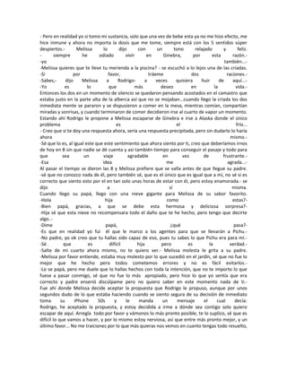 - Pero en realidad yo si tomo mi sustancia, solo que una vez de bebe esta ya no me hizo efecto, me
hice inmune y ahora no importa la dosis que me tome, siempre está con los 5 sentidos súper
despiertos.- Melissa lo dijo con un tono relajado y feliz.
- siempre he odiado vivir en Ginebra, por esta razón.-
-yo también...-
-Melissa quieres que te lleve tu merienda a la piscina? - se escuchó a lo lejos una de las criadas.
-Si por favor, tráeme dos raciones.-
-Sabes,- dijo Melissa a Rodrigo- a veces quisiera huir de aquí...-
-Yo es lo que más deseo en la vida.-
Entonces los dos en un momento de silencio se quedaron pensando acostados en el camastro que
estaba justo en la parte alta de la alberca así que no se mojaban...cuando llego la criada los dos
inmediata mente se pararon y se dispusieron a comer en la mesa, mientras comían, compartían
miradas y sonrisas, y cuando terminaron de comer decidieron irse al cuarto de vapor un momento.
Estando ahí Rodrigo le propone a Melissa escaparse de Ginebra e irse a Alaska donde el único
problema es el frío...
- Creo que si te doy una respuesta ahora, sería una respuesta precipitada, pero sin dudarlo lo haría
ahora mismo.-
-Sé que lo es, al igual este que este sentimiento que ahora siento por ti, creo que deberíamos irnos
de hoy en 8 sin que nadie se dé cuenta y así también tiempo para conseguir el pasaje y todo para
que sea un viaje agradable en vez de frustrante.-
-Esa idea me agrada...-
Al pasar el tiempo se dieron las 8 y Melissa prefiere que se valla antes de que llegue su padre.
-sé que no conozco nada de él, pero también sé, que es el único que es igual que a mí, no sé si es
correcto que siento esto por el en tan solo unas horas de estar con él, pero estoy enamorada.- se
dijo a sí misma.
Cuando llego su papá, llego con una nieve gigante para Melissa de su sabor favorito.
-Hola hija como estas?-
-Bien papá, gracias, a que se debe esta hermosa y deliciosa sorpresa?-
-Hija sé que esta nieve no recompensara todo el daño que te he hecho, pero tengo que decirte
algo..-
-Dime papá, ¿qué pasa?-
-Es que en realidad yo fui él que le marco a los agentes para que se llevarán a Pichu.-
-No padre, yo ok creo que tu hallas sido capaz de eso, pues tu sabes lo que Pichu era para mí.-
-Sé que es difícil hija pero es la verdad.-
-Salte de mi cuarto ahora mismo, no te quiero ver.- Melissa molesta le grita a su padre.
-Melissa por favor entiende, estaba muy molesto por lo que sucedió en el jardín, sé que no fue lo
mejor que he hecho pero todos cometemos errores y no es fácil evitarlos.-
-Lo se papá, pero me duele que lo hallas hechos con toda la intención, que no te importo lo que
fuese a pasar conmigo, sé que no fue lo más apropiado, pero hice lo que yo sentía que era
correcto y padre enserió discúlpame pero no quiero saber en este momento nada de ti.-
Fue ahí donde Melissa decide aceptar la propuesta que Rodrigo le propuso, aunque por unos
segundos dudo de lo que estaba haciendo cuando se siento segura de su decisión de inmediato
toma su iPhone 50s y le manda un mensaje el cual decía:
Rodrigo, he aceptado la propuesta, y estoy decidida a irme a dónde sea contigo solo quiero
escapar de aquí. Arregla todo por favor y vámonos lo más pronto posible, te lo suplico, sé que es
difícil lo que vamos a hacer, y por lo mismo estoy nerviosa, así que entre más pronto mejor, y un
último favor... No me traiciones por lo que más quieras nos vemos en cuanto tengas todo resuelto,
 