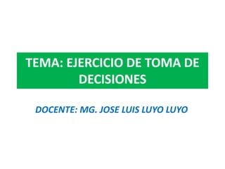 TEMA: EJERCICIO DE TOMA DE
DECISIONES
DOCENTE: MG. JOSE LUIS LUYO LUYO
 