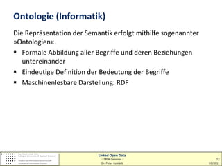 Ontologie (Informatik)
Die Repräsentation der Semantik erfolgt mithilfe sogenannter
»Ontologien«.
 Formale Abbildung aller Begriffe und deren Beziehungen
   untereinander
 Eindeutige Definition der Bedeutung der Begriffe
 Maschinenlesbare Darstellung: RDF




                           Linked Open Data
                            :: ZBIW-Seminar ::                      12
                            Dr. Peter Kostädt                  03/2011
 