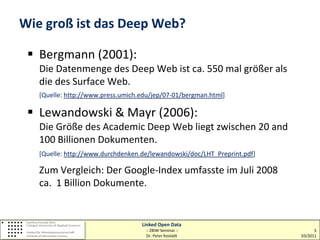 Wie groß ist das Deep Web?

  Bergmann (2001):
   Die Datenmenge des Deep Web ist ca. 550 mal größer als
   die des Surface Web.
   [Quelle: http://www.press.umich.edu/jep/07-01/bergman.html]

  Lewandowski & Mayr (2006):
   Die Größe des Academic Deep Web liegt zwischen 20 and
   100 Billionen Dokumenten.
   [Quelle: http://www.durchdenken.de/lewandowski/doc/LHT_Preprint.pdf]

   Zum Vergleich: Der Google-Index umfasste im Juli 2008
   ca. 1 Billion Dokumente.


                                   Linked Open Data
                                    :: ZBIW-Seminar ::                          5
                                    Dr. Peter Kostädt                     03/2011
 