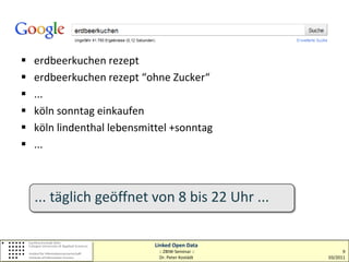    erdbeerkuchen rezept
   erdbeerkuchen rezept “ohne Zucker“
   ...
   köln sonntag einkaufen
   köln lindenthal lebensmittel +sonntag
   ...



    ... täglich geöffnet von 8 bis 22 Uhr ...

                             Linked Open Data
                              :: ZBIW-Seminar ::         9
                              Dr. Peter Kostädt    03/2011
 