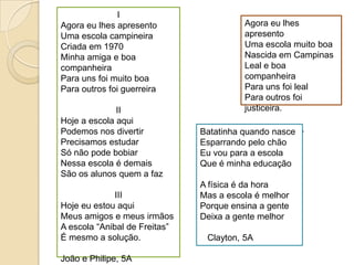 IAgora eulhesapresentoUmaescolacampineiraCriadaem 1970Minhaamiga e boa companheiraPara unsfoimuito boaPara outrosfoiguerreiraIIHoje a escolaaquiPodemosnosdivertirPrecisamosestudarSónãopodebobiarNessaescola é demaisSão osalunosquem a fazIIIHojeeuestouaquiMeus amigos e meusirmãosA escola “Anibal de Freitas”É mesmo a solução.João e Philipe, 5AAgora eulhesapresentoUmaescolamuito boaNascidaem CampinasLeal e boa companheiraPara unsfoilealPara outrosfoijusticeira.Guilherme,  5ABatatinhaquandonasceEsparrandopelochãoEuvoupara a escolaQue é minhaeducaçãoA física é dahoraMas a escola é melhorPorqueensina a genteDeixa a gentemelhor   Clayton, 5A 