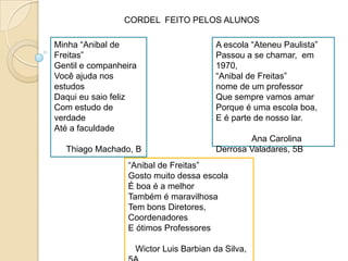 CORDEL  FEITO PELOS ALUNOSMinha “Anibal de Freitas”Gentil e companheiraVocêajudanosestudosDaquieusaiofelizCom estudo de verdadeAté a faculdadeThiago Machado, BA escola “AteneuPaulista”Passou a se chamar,  em 1970,“Anibal de Freitas”nome de um professorQuesemprevamosamarPorque é umaescola boa,E é parte de nossolar.               Ana Carolina Derrosa Valadares, 5B“Anibal de Freitas”GostomuitodessaescolaÉ boa é a melhorTambém é maravilhosaTem bonsDiretores,  CoordenadoresE ótimosProfessoresWictor Luis Barbianda Silva, 5A