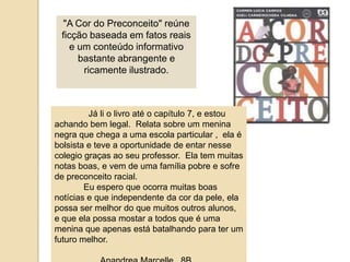 "A Cor do Preconceito" reúne ficção baseada em fatos reais e um conteúdo informativo bastante abrangente e ricamente ilustrado. Jáli o livroaté o capítulo 7, e estouachandobem legal.  Relatasobre um meninanegraquechega a umaescola particular ,  ela é bolsista e teve a oportunidade de entarnessecolegiograçasaoseu professor.  Ela tem muitasnotas boas, e vem de umafamíliapobre e sofre de preconceito racial.Euesperoqueocorramuitas boas notícias e queindependentedacordapele, elapossa ser melhor do quemuitosoutrosalunos, e queelapossamostar a todosque é umameninaqueapenasestábatalhandoparater um futuromelhor.AnandreaMarcelle,  8B.