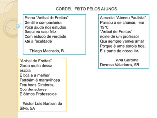CORDEL  FEITO PELOS ALUNOSMinha “Anibal de Freitas”Gentil e companheiraVocêajudanosestudosDaquieusaiofelizCom estudo de verdadeAté a faculdadeThiago Machado, BA escola “AteneuPaulista”Passou a se chamar,  em 1970,“Anibal de Freitas”nome de um professorQuesemprevamosamarPorque é umaescola boa,E é parte de nossolar.               Ana Carolina Derrosa Valadares, 5B“Anibal de Freitas”GostomuitodessaescolaÉ boa é a melhorTambém é maravilhosaTem bonsDiretores,  CoordenadoresE ótimosProfessoresWictor Luis Barbianda Silva, 5A
