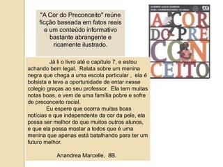 "A Cor do Preconceito" reúne ficção baseada em fatos reais e um conteúdo informativo bastante abrangente e ricamente ilustrado. Jáli o livroaté o capítulo 7, e estouachandobem legal.  Relatasobre um meninanegraquechega a umaescola particular ,  ela é bolsista e teve a oportunidade de entarnessecolegiograçasaoseu professor.  Ela tem muitasnotas boas, e vem de umafamíliapobre e sofre de preconceito racial.Euesperoqueocorramuitas boas notícias e queindependentedacordapele, elapossa ser melhor do quemuitosoutrosalunos, e queelapossamostar a todosque é umameninaqueapenasestábatalhandoparater um futuromelhor.AnandreaMarcelle,  8B.