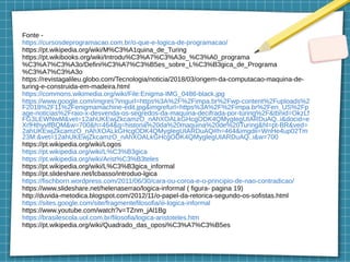 Fonte -
https://cursosdeprogramacao.com.br/o-que-e-logica-de-programacao/
https://pt.wikipedia.org/wiki/M%C3%A1quina_de_Turing
https://pt.wikibooks.org/wiki/Introdu%C3%A7%C3%A3o_%C3%A0_programa
%C3%A7%C3%A3o/Defini%C3%A7%C3%B5es_sobre_L%C3%B3gica_de_Programa
%C3%A7%C3%A3o
https://revistagalileu.globo.com/Tecnologia/noticia/2018/03/origem-da-computacao-maquina-de-
turing-e-construida-em-madeira.html
https://commons.wikimedia.org/wiki/File:Enigma-IMG_0486-black.jpg
https://www.google.com/imgres?imgurl=https%3A%2F%2Fimpa.br%2Fwp-content%2Fuploads%2
F2018%2F11%2Fenigmamachine-edit.jpg&imgrefurl=https%3A%2F%2Fimpa.br%2Fen_US%2Fp
age-noticias%2Fraio-x-desvenda-os-segredos-da-maquina-decifrada-por-turing%2F&tbnid=OkzLf
FG3LEWNwM&vet=12ahUKEwjZkcamzO_nAhXOALkGHcgODK4QMygIegUIARDuAQ..i&docid=e
XrfHthyvlfBQM&w=700&h=464&q=historia%20da%20maquina%20de%20Turing&hl=pt-BR&ved=
2ahUKEwjZkcamzO_nAhXOALkGHcgODK4QMygIegUIARDuAQ#h=464&imgdii=WnHe4up02Tm
23M:&vet=12ahUKEwjZkcamzO_nAhXOALkGHcgODK4QMygIegUIARDuAQ..i&w=700
https://pt.wikipedia.org/wiki/Logos
https://pt.wikipedia.org/wiki/L%C3%B3gica
https://pt.wikipedia.org/wiki/Arist%C3%B3teles
https://pt.wikipedia.org/wiki/L%C3%B3gica_informal
https://pt.slideshare.net/lcbasso/introduo-lgica
https://fischborn.wordpress.com/2011/06/30/cara-ou-coroa-e-o-principio-de-nao-contradicao/
https://www.slideshare.net/helenaserrao/logica-informal ( figura- pagina 19)
http://duvida-metodica.blogspot.com/2012/11/o-papel-da-retorica-segundo-os-sofistas.html
https://sites.google.com/site/fragmentefilosofia/iii-logica-informal
https://www.youtube.com/watch?v=TZnm_jAl1Bg
https://brasilescola.uol.com.br/filosofia/logica-aristoteles.htm
https://pt.wikipedia.org/wiki/Quadrado_das_oposi%C3%A7%C3%B5es
 
