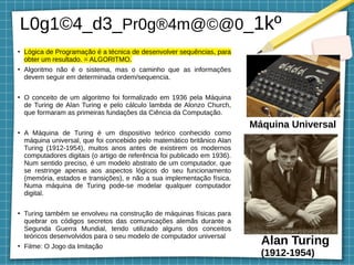 L0g1©4_d3_Pr0g®4m@©@0_1kº
●
Lógica de Programação é a técnica de desenvolver sequências, para
obter um resultado. = ALGORITMO.
●
Algoritmo não é o sistema, mas o caminho que as informações
devem seguir em determinada ordem/sequencia.
●
O conceito de um algoritmo foi formalizado em 1936 pela Máquina
de Turing de Alan Turing e pelo cálculo lambda de Alonzo Church,
que formaram as primeiras fundações da Ciência da Computação.
●
A Máquina de Turing é um dispositivo teórico conhecido como
máquina universal, que foi concebido pelo matemático britânico Alan
Turing (1912-1954), muitos anos antes de existirem os modernos
computadores digitais (o artigo de referência foi publicado em 1936).
Num sentido preciso, é um modelo abstrato de um computador, que
se restringe apenas aos aspectos lógicos do seu funcionamento
(memória, estados e transições), e não a sua implementação física.
Numa máquina de Turing pode-se modelar qualquer computador
digital.
●
Turing também se envolveu na construção de máquinas físicas para
quebrar os códigos secretos das comunicações alemãs durante a
Segunda Guerra Mundial, tendo utilizado alguns dos conceitos
teóricos desenvolvidos para o seu modelo de computador universal
●
Filme: O Jogo da Imitação
Alan Turing
(1912-1954)
Máquina Universal
 