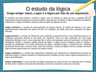 O estudo da lógica
Grego antigo: λόγος, Logos é a lógica por trás de um argumento.
●
O conceito de forma lógica é central à lógica, que se baseia na ideia de que a validade de um
argumento é determinada pela sua forma lógica, não pelo seu conteúdo. A lógica silogística aristotélica
tradicional e a lógica simbólica moderna são exemplos de lógicas formais.
●
Lógica informal é o estudo da argumentação em língua natural. O estudo de falácias é um ramo
particularmente importante da lógica informal. Os Diálogos de Platão são bons exemplos de lógica
informal.
●
Lógica formal é o estudo da inferência com conteúdo puramente formal. Uma inferência possui um
conteúdo puramente formal se ele pode ser expresso como um caso particular de uma regra
totalmente abstrata, isto é, uma regra que não é sobre uma qualquer coisa em particular. As obras de
Aristóteles contêm o primeiro estudo formal da lógica. A lógica formal moderna segue e amplia o
trabalho de Aristóteles. Em muitas definições de lógica, inferência lógica e inferência com conteúdo
puramente formal são a mesma coisa. Isso não esvazia a noção de lógica informal, porque nenhuma
lógica formal captura todas as nuances da língua natural.
●
Lógica simbólica é o estudo das abstrações simbólicas que capturam as características formais da
inferência lógica. A lógica simbólica é frequentemente dividida em dois ramos: lógica proposicional e a
lógica de predicados.
●
Lógica matemática é uma extensão da lógica simbólica em outras áreas, em especial para o estudo
da teoria dos modelos, teoria da demonstração, teoria dos conjuntos e teoria da recursão.
 