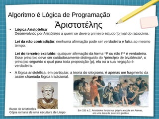 Algoritmo é Lógica de Programação
●
Lógica Aristotélica
Desenvolvido por Aristóteles a quem se deve o primeiro estudo formal do raciocínio.
Lei da não contradição: nenhuma afirmação pode ser verdadeira e falsa ao mesmo
tempo.
Lei do terceiro excluído: qualquer afirmação da forma *P ou não P* é verdadeira.
Esse princípio deve ser cuidadosamente distinguido do *princípio de bivalência*, o
princípio segundo o qual para toda proposição (p), ela ou a sua negação é
verdadeira.
●
A lógica aristotélica, em particular, a teoria do silogismo, é apenas um fragmento da
assim chamada lógica tradicional.
Ἀριστοτέλης
Busto de Aristóteles
Cópia romana de uma escultura de Lísipo
Em 335 a.C. Aristóteles funda sua própria escola em Atenas,
em uma área de exercício público
 