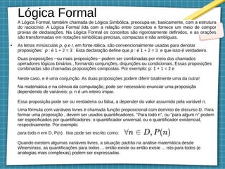 A Lógica Formal, também chamada de Lógica Simbólica, preocupa-se, basicamente, com a estrutura
do raciocínio. A Lógica Formal lida com a relação entre conceitos e fornece um meio de compor
provas de declarações. Na Lógica Formal os conceitos são rigorosamente definidos, e as orações
são transformadas em notações simbólicas precisas, compactas e não ambíguas.
●
As letras minúsculas p, q e r, em fonte itálica, são convencionalmente usadas para denotar
proposições: p : é 1 + 2 = 3 Esta declaração define que p : é 1 + 2 = 3 e que isso é verdadeiro.
Duas proposições --ou mais proposições-- podem ser combinadas por meio dos chamados
operadores lógicos binários , formando conjunções, disjunções ou condicionais. Essas proposições
combinadas são chamadas proposições compostas. Por exemplo: p: 1 + 1 = 2 e
Neste caso, e é uma conjunção. As duas proposições podem diferir totalmente uma da outra!
Na matemática e na ciência da computação, pode ser necessário enunciar uma proposição
dependendo de variáveis: p: n é um inteiro ímpar.
Essa proposição pode ser ou verdadeira ou falsa, a depender do valor assumido pela variável n.
Uma fórmula com variáveis livres é chamada função proposicional com domínio de discurso D. Para
formar uma proposição , devem ser usados quantificadores. "Para todo n", ou "para algum n" podem
ser especificados por quantificadores: o quantificador universal, ou o quantificador existencial,
respectivamente. Por exemplo:
para todo n em D, P(n). Isto pode ser escrito como:
Quando existem algumas variáveis livres, a situação padrão na análise matemática desde
Weierstrass, as quantificações para todos ... então existe ou então existe ... isto para todos (e
analogias mais complexas) podem ser expressadas.
Lógica Formal
 