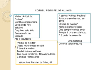 CORDEL  FEITO PELOS ALUNOSA escola “AteneuPaulista”Passou a se chamar,  em 1970,“Anibal de Freitas”nome de um professorQuesemprevamosamarPorque é umaescola boa,E é parte de nossolar.               Ana Carolina Derrosa Valadares, 5BMinha “Anibal de Freitas”Gentil e companheiraVocêajudanosestudosDaquieusaiofelizCom estudo de verdadeAté a faculdadeThiago Machado, 5B“Anibal de Freitas”GostomuitodessaescolaÉ boa é a melhorTambém é maravilhosaTem bonsDiretores,  CoordenadoresE ótimosProfessoresWictor Luis Barbianda Silva, 5A