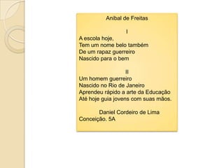 Anibal de FreitasI A escolahoje,Tem um nomebelotambémDe um rapazguerreiroNascidopara o bemIIUm homemguerreiroNascido no Rio de JaneiroAprendeurápido a arte daEducaçãoAtéhojeguiajovens com suasmãos.             Daniel Cordeiro de Lima Conceição. 5A