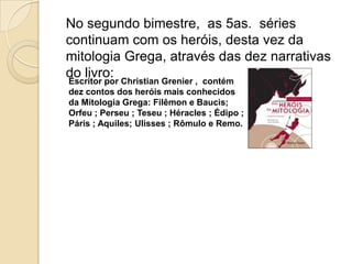No segundo bimestre,  as 5as.  séries continuam com os heróis, desta vez da mitologia Grega, através das dez narrativas do livro:Escritor por Christian Grenier ,  contém dez contos dos heróis mais conhecidos da Mitologia Grega: Filêmon e Baucis; Orfeu ; Perseu ; Teseu ; Héracles ; Édipo ; Páris ; Aquiles; Ulisses ; Rômulo e Remo.