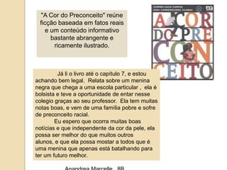 "A Cor do Preconceito" reúne ficção baseada em fatos reais e um conteúdo informativo bastante abrangente e ricamente ilustrado. Jáli o livroaté o capítulo 7, e estouachandobem legal. Relatasobre um meninanegraquechega a umaescola particular ,  ela é bolsista e teve a oportunidade de entarnessecolegiograçasaoseu professor. Ela tem muitasnotas boas, e vem de umafamíliapobre e sofre de preconceito racial.Euesperoqueocorramuitas boas notícias e queindependentedacordapele, elapossa ser melhor do quemuitosoutrosalunos, e queelapossamostar a todosque é umameninaqueapenasestábatalhandoparater um futuromelhor.AnandreaMarcelle,  8B.