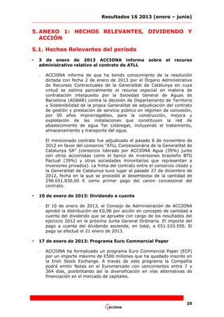 Resultados 1S 2013 (enero – junio)

5. ANEXO 1: HECHOS RELEVANTES, DIVIDENDO Y
ACCIÓN
5.1. Hechos Relevantes del periodo


3 de enero de 2013 ACCIONA informa
administrativo relativo al contrato de ATLL

sobre

el

recurso

–

–



ACCIONA informa de que ha tenido conocimiento de la resolución
dictada con fecha 2 de enero de 2013 por el Órgano Administrativo
de Recursos Contractuales de la Generalitat de Catalunya en cuya
virtud se estima parcialmente el recurso especial en materia de
contratación interpuesto por la Sociedad General de Aguas de
Barcelona (AGBAR) contra la decisión de Departamento de Territorio
y Sostenibilidad de la propia Generalitat de adjudicación del contrato
de gestión y prestación de servicio público en régimen de concesión,
por 50 años improrrogables, para la construcción, mejora y
explotación de las instalaciones que constituyen la red de
abastecimiento de agua Ter Llobregat, incluyendo el tratamiento,
almacenamiento y transporte del agua.
El mencionado contrato fue adjudicado el pasado 6 de noviembre de
2012 en favor del consorcio “ATLL Concessionària de la Generalitat de
Catalunya SA” (consorcio liderado por ACCIONA Agua (39%) junto
con otros accionistas como el banco de inversiones brasileño BTG
Pactual (39%) y otras sociedades minoritarias que representan a
inversores privados). La firma del contrato entre el consorcio citado y
la Generalitat de Catalunya tuvo lugar el pasado 27 de diciembre de
2012, fecha en la que se procedió al desembolso de la cantidad de
298.651.830,00 € como primer pago del canon concesional del
contrato.

10 de enero de 2013: Dividendo a cuenta
–



El 10 de enero de 2013, el Consejo de Administración de ACCIONA
aprobó la distribución de €0,90 por acción en concepto de cantidad a
cuenta del dividendo que se apruebe con cargo de los resultados del
ejercicio 2012 en la próxima Junta General Ordinaria. El importe del
pago a cuenta del dividendo asciende, en total, a €51.533.595. El
pago se efectuó el 21 enero de 2013.

17 de enero de 2013: Programa Euro Commercial Paper
–

ACCIONA ha formalizado un programa Euro Commercial Paper (ECP)
por un importe máximo de €500 millones que ha quedado inscrito en
la Irish Stock Exchange. A través de este programa la Compañía
podrá emitir Notas en el Euromercado con vencimientos entre 7 y
364 días, posibilitando así la diversificación en vías alternativas de
financiación en el mercado de capitales.

20

 