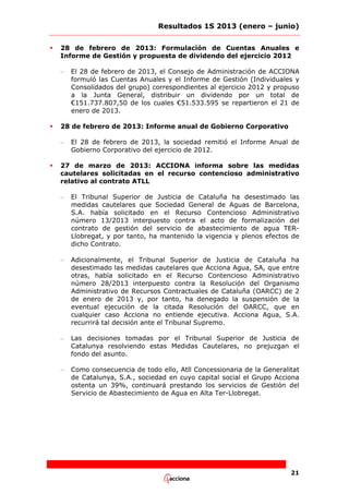 Resultados 1S 2013 (enero – junio)


28 de febrero de 2013: Formulación de Cuentas Anuales e
Informe de Gestión y propuesta de dividendo del ejercicio 2012
–



28 de febrero de 2013: Informe anual de Gobierno Corporativo
–



El 28 de febrero de 2013, el Consejo de Administración de ACCIONA
formuló las Cuentas Anuales y el Informe de Gestión (Individuales y
Consolidados del grupo) correspondientes al ejercicio 2012 y propuso
a la Junta General, distribuir un dividendo por un total de
€151.737.807,50 de los cuales €51.533.595 se repartieron el 21 de
enero de 2013.

El 28 de febrero de 2013, la sociedad remitió el Informe Anual de
Gobierno Corporativo del ejercicio de 2012.

27 de marzo de 2013: ACCIONA informa sobre las medidas
cautelares solicitadas en el recurso contencioso administrativo
relativo al contrato ATLL
–

El Tribunal Superior de Justicia de Cataluña ha desestimado las
medidas cautelares que Sociedad General de Aguas de Barcelona,
S.A. había solicitado en el Recurso Contencioso Administrativo
número 13/2013 interpuesto contra el acto de formalización del
contrato de gestión del servicio de abastecimiento de agua TERLlobregat, y por tanto, ha mantenido la vigencia y plenos efectos de
dicho Contrato.

–

Adicionalmente, el Tribunal Superior de Justicia de Cataluña ha
desestimado las medidas cautelares que Acciona Agua, SA, que entre
otras, había solicitado en el Recurso Contencioso Administrativo
número 28/2013 interpuesto contra la Resolución del Organismo
Administrativo de Recursos Contractuales de Cataluña (OARCC) de 2
de enero de 2013 y, por tanto, ha denegado la suspensión de la
eventual ejecución de la citada Resolución del OARCC, que en
cualquier caso Acciona no entiende ejecutiva. Acciona Agua, S.A.
recurrirá tal decisión ante el Tribunal Supremo.

–

Las decisiones tomadas por el Tribunal Superior de Justicia de
Catalunya resolviendo estas Medidas Cautelares, no prejuzgan el
fondo del asunto.

–

Como consecuencia de todo ello, Atll Concessionaria de la Generalitat
de Catalunya, S.A., sociedad en cuyo capital social el Grupo Acciona
ostenta un 39%, continuará prestando los servicios de Gestión del
Servicio de Abastecimiento de Agua en Alta Ter-Llobregat.

21

 
