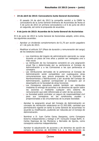 Resultados 1S 2013 (enero – junio)



24 de abril de 2013: Convocatoria Junta General Accionistas
–



El pasado 24 de abril de 2013 la compañía remitió a la CNMV la
convocatoria de la Junta General Ordinaria de Accionistas de fecha el
5 de junio de 2013 en primera convocatoria o el 6 de junio de 2013
en segunda, así como la propuesta de acuerdos.

6 de junio de 2013: Acuerdos de la Junta General de Accionistas

El 6 de junio de 2013 la Junta General de Accionistas adoptó, entre otros,
los siguientes acuerdos:
–

Aprobar un dividendo complementario de €1,75 por acción pagadero
el 1 de julio de 2013.

–

Modificar el artículo 31º (Plazo de duración y remuneración del cargo)
de los estatutos sociales:
o Los miembros del órgano de administración ejercerán su cargo
durante un plazo de tres años y podrán ser reelegidos una o
más veces
o La retribución de los Consejeros consistirá en una asignación
anual fija y determinada por su pertenencia al Consejo de
Administración y a las Comisiones a las que pertenezca el
consejero
o Las retribuciones derivadas de la pertenencia al Consejo de
Administración serán compatibles con cualesquiera otras
remuneraciones que, previa propuesta de la Comisión de
Nombramientos y Retribuciones y por acuerdo del Consejo de
Administración, pudieran corresponder al Consejero por el
desempeño en la Sociedad de otras funciones
o Los Consejeros ejecutivos podrán también ser retribuidos
mediante la entrega de acciones o de derechos de opción sobre
las acciones o mediante cualquier otro sistema de
remuneración que esté referenciado al valor de las acciones.
o La Sociedad podrá contratar un seguro de responsabilidad civil
para sus consejeros en las condiciones usuales y
proporcionadas a las circunstancias de la propia Sociedad.
–

Aprobar la asignación anual del Consejo de Administración en
concepto de retribución estatutaria en €1.503.000, cantidad que
permanecerá vigente en tanto la Junta General de accionistas no
acuerde su modificación, pudiendo ser reducida por el Consejo de
Administración.

–

Nombrar a D. Juan Carlos Garay Ibargaray, como Consejero
Externo Independiente y reelegir a Dª. Consuelo Crespo Bofill, D.
Carlos Espinosa de los Monteros y Bernaldo de Quirós, como
consejeros externos independientes.

–

Aprobar la adjudicación de acciones y de derechos de opción de
compra de acciones de ACCIONA S.A. a la Alta Dirección de
22

 