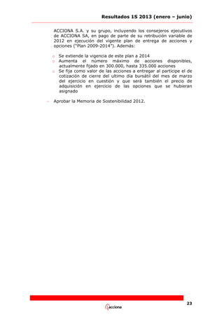 Resultados 1S 2013 (enero – junio)
ACCIONA S.A. y su grupo, incluyendo los consejeros ejecutivos
de ACCIONA SA, en pago de parte de su retribución variable de
2012 en ejecución del vigente plan de entrega de acciones y
opciones (“Plan 2009-2014”). Además:
o Se extiende la vigencia de este plan a 2014
o Aumenta el número máximo de acciones disponibles,
actualmente fijado en 300.000, hasta 335.000 acciones
o Se fija como valor de las acciones a entregar al partícipe el de
cotización de cierre del ultimo día bursátil del mes de marzo
del ejercicio en cuestión y que será también el precio de
adquisición en ejercicio de las opciones que se hubieran
asignado
–

Aprobar la Memoria de Sostenibilidad 2012.

23

 
