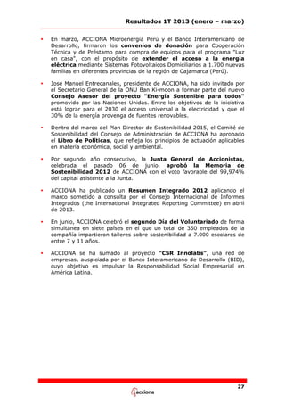 Resultados 1T 2013 (enero – marzo)


En marzo, ACCIONA Microenergía Perú y el Banco Interamericano de
Desarrollo, firmaron los convenios de donación para Cooperación
Técnica y de Préstamo para compra de equipos para el programa "Luz
en casa", con el propósito de extender el acceso a la energía
eléctrica mediante Sistemas Fotovoltaicos Domiciliarios a 1.700 nuevas
familias en diferentes provincias de la región de Cajamarca (Perú).



José Manuel Entrecanales, presidente de ACCIONA, ha sido invitado por
el Secretario General de la ONU Ban Ki-moon a formar parte del nuevo
Consejo Asesor del proyecto "Energía Sostenible para todos"
promovido por las Naciones Unidas. Entre los objetivos de la iniciativa
está lograr para el 2030 el acceso universal a la electricidad y que el
30% de la energía provenga de fuentes renovables.



Dentro del marco del Plan Director de Sostenibilidad 2015, el Comité de
Sostenibilidad del Consejo de Administración de ACCIONA ha aprobado
el Libro de Políticas, que refleja los principios de actuación aplicables
en materia económica, social y ambiental.



Por segundo año consecutivo, la Junta General de Accionistas,
celebrada el pasado 06 de junio, aprobó la Memoria de
Sostenibilidad 2012 de ACCIONA con el voto favorable del 99,974%
del capital asistente a la Junta.



ACCIONA ha publicado un Resumen Integrado 2012 aplicando el
marco sometido a consulta por el Consejo Internacional de Informes
Integrados (the International Integrated Reporting Committee) en abril
de 2013.



En junio, ACCIONA celebró el segundo Día del Voluntariado de forma
simultánea en siete países en el que un total de 350 empleados de la
compañía impartieron talleres sobre sostenibilidad a 7.000 escolares de
entre 7 y 11 años.



ACCIONA se ha sumado al proyecto "CSR Innolabs", una red de
empresas, auspiciada por el Banco Interamericano de Desarrollo (BID),
cuyo objetivo es impulsar la Responsabilidad Social Empresarial en
América Latina.

27

 