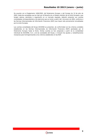Resultados 1S 2013 (enero – junio)
De acuerdo con el Reglamento 1606/2002, del Parlamento Europeo y del Consejo de 19 de julio de
2002, todas las sociedades que se rijan por el Derecho de un Estado miembro de la Unión Europea y que
tengan valores, admitidos a negociación en un mercado regulado, deberán presentar sus cuentas
consolidadas correspondientes a los ejercicios que se inicien a partir del 1 de enero de 2005, conforme a
las Normas Internacionales de Información Financiera (NIIF) que hayan sido previamente convalidadas
por la Unión Europea.
Las cuentas consolidadas del Grupo ACCIONA se presentan, de conformidad con los criterios contables
establecidos en las Normas Internacionales de Información Financiera (NIIF) aprobadas por el
Parlamento Europeo hasta la fecha. Dichas cuentas se han preparado a partir de la contabilidad
individual de ACCIONA, S.A. y de las sociedades del Grupo, e incluyen los ajustes y reclasificaciones
necesarias para homogeneizarlas a los criterios establecidos en las NIIF.

3

 