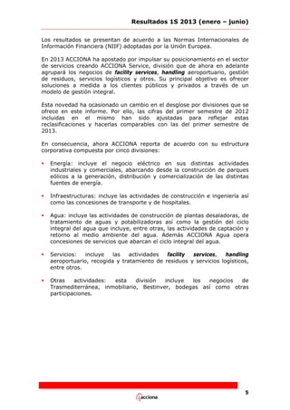 Resultados 1S 2013 (enero – junio)
Los resultados se presentan de acuerdo a las Normas Internacionales de
Información Financiera (NIIF) adoptadas por la Unión Europea.
En 2013 ACCIONA ha apostado por impulsar su posicionamiento en el sector
de servicios creando ACCIONA Service, división que de ahora en adelante
agrupará los negocios de facility services, handling aeroportuario, gestión
de residuos, servicios logísticos y otros. Su principal objetivo es ofrecer
soluciones a medida a los clientes públicos y privados a través de un
modelo de gestión integral.
Esta novedad ha ocasionado un cambio en el desglose por divisiones que se
ofrece en este informe. Por ello, las cifras del primer semestre de 2012
incluidas en el mismo han sido ajustadas para reflejar estas
reclasificaciones y hacerlas comparables con las del primer semestre de
2013.
En consecuencia, ahora ACCIONA reporta de acuerdo con su estructura
corporativa compuesta por cinco divisiones:


Energía: incluye el negocio eléctrico en sus distintas actividades
industriales y comerciales, abarcando desde la construcción de parques
eólicos a la generación, distribución y comercialización de las distintas
fuentes de energía.



Infraestructuras: incluye las actividades de construcción e ingeniería así
como las concesiones de transporte y de hospitales.



Agua: incluye las actividades de construcción de plantas desaladoras, de
tratamiento de aguas y potabilizadoras así como la gestión del ciclo
integral del agua que incluye, entre otras, las actividades de captación y
retorno al medio ambiente del agua. Además ACCIONA Agua opera
concesiones de servicios que abarcan el ciclo integral del agua.



Servicios:
incluye
las
actividades
facility
services,
handling
aeroportuario, recogida y tratamiento de residuos y servicios logísticos,
entre otros.



Otras
actividades:
esta
división
incluye
los
negocios
de
Trasmediterránea, inmobiliario, Bestinver, bodegas así como otras
participaciones.

5

 