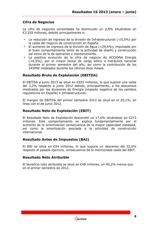 Resultados 1S 2013 (enero – junio)
Cifra de Negocios
La cifra de negocios consolidada ha disminuido un 2,8% situándose en
€3.255 millones, debido principalmente a:





La reducción de ingresos de la división de Infraestructuras (-15,5%) por
la caída del negocio de construcción en España.
El aumento de ingresos de la división de Agua (+29,4%), impulsada por
el buen comportamiento tanto de la actividad de diseño y construcción
así como de la de operación y mantenimiento.
La positiva evolución de la cifra de negocio de ACCIONA Energía
(+6,5%), por el mayor factor de carga eólico e hidráulico nacional
durante el primer semestre del año, así como la contribución de los
243MW instalados durante los últimos doce meses.

Resultado Bruto de Explotación (EBITDA)
El EBITDA a junio 2013 se situó en €655 millones, lo que supone una caída
del 3,2% respecto a junio 2012 debido, principalmente, a los descensos
mostrados por las divisiones de Energía (impacto negativo de los cambios
regulatorios en España) e Infraestructuras.
El margen de EBITDA del primer semestre 2013 se situó en el 20,1%, en
línea con el de junio 2012.

Resultado Neto de Explotación (EBIT)
El Resultado Neto de Explotación descendió un 17,6% situándose en €273
millones. Este comportamiento se explica fundamentalmente por el
aumento de la amortización consecuencia de la mayor capacidad instalada,
así como la amortización asociada a la actividad de construcción
internacional.

Resultado Antes de Impuestos (BAI)
El BAI se sitúa en €54 millones, lo que supone un descenso del 52,0%
respecto al pasado ejercicio, consecuencia de la mencionada caída del EBIT.

Resultado Neto Atribuible
El beneficio neto atribuible se situó en €48 millones, un 40,2% menos que
en el primer semestre de 2012.

8

 