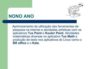 NONO ANO
Aprimoramento da utilização das ferramentas de
pesquisa na internet e atividades artísticas com os
aplicativos Tux Paint e Koulor Paint. Atividades
matemáticas diversas no aplicativo Tux Math e
produção de texto nos aplicativos do Linux como o
BR office e o Kate.
 