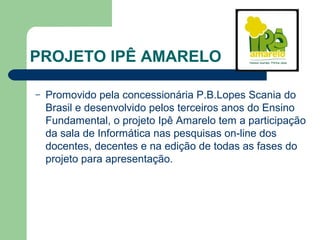 PROJETO IPÊ AMARELO
– Promovido pela concessionária P.B.Lopes Scania do
Brasil e desenvolvido pelos terceiros anos do Ensino
Fundamental, o projeto Ipê Amarelo tem a participação
da sala de Informática nas pesquisas on-line dos
docentes, decentes e na edição de todas as fases do
projeto para apresentação.
 