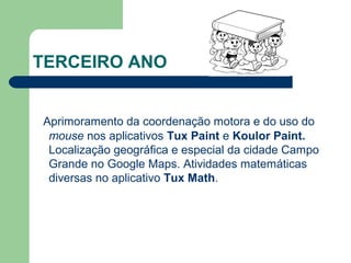 TERCEIRO ANO
Aprimoramento da coordenação motora e do uso do
mouse nos aplicativos Tux Paint e Koulor Paint.
Localização geográfica e especial da cidade Campo
Grande no Google Maps. Atividades matemáticas
diversas no aplicativo Tux Math.
 